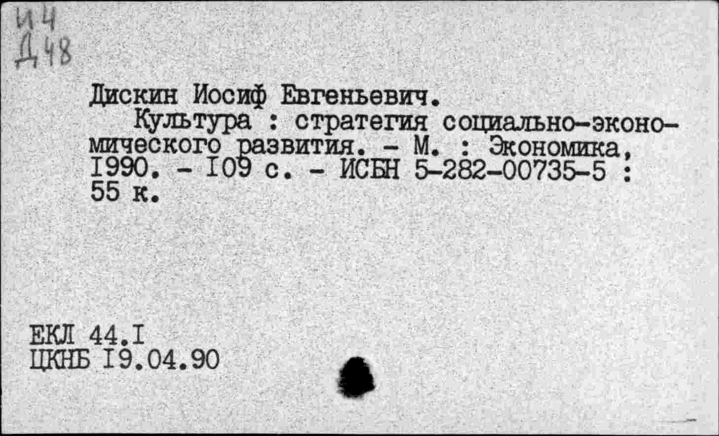 ﻿Дискин Иосиф Евгеньевич.
Культура : стратегия социально-экономического развития. - М. : Экономика. 1990. - 109 с. - ИСБН 5-282-00735-5 : 55 к.
ЕКЛ 44.1
ЦКНБ 19.04.90